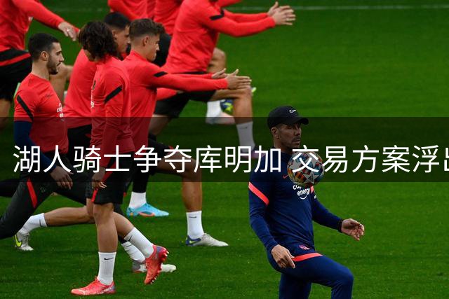 湖人骑士争夺库明加 交易方案浮出水面